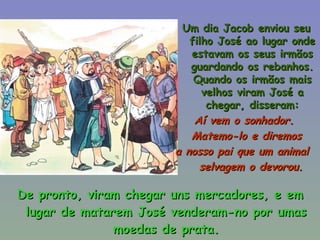De pronto, viram chegar uns mercadores, e em lugar de matarem José venderam-no por umas moedas de prata. Um dia Jacob enviou seu filho José ao lugar onde estavam os seus irmãos guardando os rebanhos. Quando os irmãos mais velhos viram José a chegar, disseram: Aí vem o sonhador.  Matemo-lo e diremos a nosso pai que um animal  selvagem o devorou.   