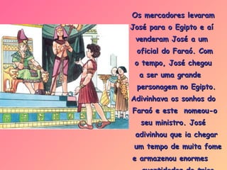 Os mercadores levaram  José para o Egipto e aí  venderam José a um  oficial do Faraó. Com  o tempo, José chegou  a ser uma grande  personagem no Egipto.  Adivinhava os sonhos do  Faraó e este  nomeou-o  seu ministro. José  adivinhou que ia chegar um tempo de muita fome  e armazenou enormes  quantidades de trigo e alimentos. 