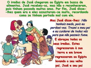 Mas José disse-lhes:  Não tenhais medo, pois eu perdoei-vos. Trazei o meu pai e eu cuidarei de todos vós para que não passeis fome. E abraçou todos os seus irmãos. Estes  regressaram à sua  terra e em breve  regressaram ao Egipto levando o seu velho pai. José e seu pai abraçaram-se e  choraram muito de alegria.  O irmãos de José chegaram ao Egipto em busca de alimentos. José recebeu-os, mas não o reconheceram, pois tinham passado muitos anos. Por fim, José disse-  -lhes quem era e eles assustaram-se muito, recordando como se tinham portado mal com ele. 