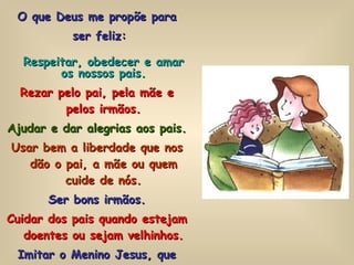 O que Deus me propõe para ser feliz: Respeitar, obedecer e amar os nossos pais. Rezar pelo pai, pela mãe e pelos irmãos. Ajudar e dar alegrias aos pais. Usar bem a liberdade que nos dão o pai, a mãe ou quem cuide de nós. Ser bons irmãos. Cuidar dos pais quando estejam doentes ou sejam velhinhos. Imitar o Menino Jesus, que amou e obedeceu a sua Mãe, a Virgem, e a São José. 