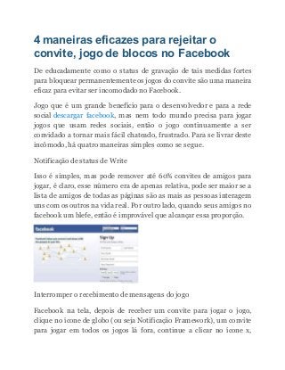 4 maneiras eficazes para rejeitar o
convite, jogo de blocos no Facebook
De educadamente como o status de gravação de tais medidas fortes
para bloquear permanentemente os jogos do convite são uma maneira
eficaz para evitar ser incomodado no Facebook.
Jogo que é um grande benefício para o desenvolvedor e para a rede
social descargar facebook, mas nem todo mundo precisa para jogar
jogos que usam redes sociais, então o jogo continuamente a ser
convidado a tornar mais fácil chateado, frustrado. Para se livrar deste
incômodo, há quatro maneiras simples como se segue.
Notificação de status de Write
Isso é simples, mas pode remover até 60% convites de amigos para
jogar, é claro, esse número era de apenas relativa, pode ser maior se a
lista de amigos de todas as páginas são as mais as pessoas interagem
uns com os outros na vida real. Por outro lado, quando seus amigos no
facebook um blefe, então é improvável que alcançar essa proporção.
Interromper o recebimento de mensagens do jogo
Facebook na tela, depois de receber um convite para jogar o jogo,
clique no ícone de globo (ou seja Notificação Framework), um convite
para jogar em todos os jogos lá fora, continue a clicar no ícone x,
 