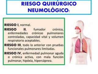 RIESGO QUIRÚRGICO
NEUMOLÓGICO:
RIESGO I, normal.
RIESGO II, fumador crónico,
enfermedades crónicas pulmonares
controladas, capacidad vital y volumen
respiratorio aceptables.
RIESGO III, todo lo anterior con pruebas
funcionales pulmonares limitadas.
RIESGO IV, enfermedad pulmonar aguda
o crónica activa, con mala función
pulmonar, hipóxia, hipercápnea.
 