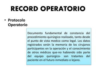 RECORD OPERATORIO
• Protocolo
Operatorio
Documento fundamental de constancia del
procedimiento quirúrgico realizado, tanto desde
el punto de vista medico como legal. Los datos
registrados serán la memoria de los cirujanos
participantes en la operación y el conocimiento
de otros médicos que-no habiendo sido parte
del equipo quirúrgico- son tratantes del
paciente en el futuro inmediato o lejano.
 