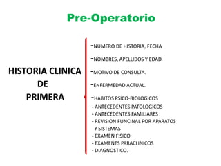 Pre-Operatorio
-NUMERO DE HISTORIA, FECHA
-NOMBRES, APELLIDOS Y EDAD
HISTORIA CLINICA -MOTIVO DE CONSULTA.
DE -ENFERMEDAD ACTUAL.
PRIMERA -HABITOS PSICO-BIOLOGICOS
- ANTECEDENTES PATOLOGICOS
- ANTECEDENTES FAMILIARES
- REVISION FUNCINAL POR APARATOS
Y SISTEMAS
- EXAMEN FISICO
- EXAMENES PARACLINICOS
- DIAGNOSTICO.
 