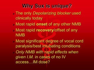 Why Sux is unique?
 The only Depolarizing blocker used
clinically today
 Most rapid onset of any other NMB
 Most rapid recovery/offset of any
NMB
 Most significant degree of vocal cord
paralysis/best intubating conditions
 Only NMB with rapid effects when
given I.M. in cases of no IV
access…IM dose?
 