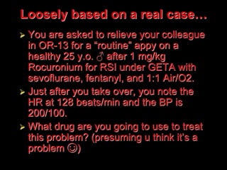 Loosely based on a real case…
 You are asked to relieve your colleague
in OR-13 for a “routine” appy on a
healthy 25 y.o. ♂ after 1 mg/kg
Rocuronium for RSI under GETA with
sevoflurane, fentanyl, and 1:1 Air/O2.
 Just after you take over, you note the
HR at 128 beats/min and the BP is
200/100.
 What drug are you going to use to treat
this problem? (presuming u think it’s a
problem ☺)
 