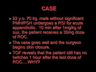  22 y.o. 70 kg. male without significant
PMH/PSH undergoes a RSI for acute
appendicitis. 10 min after 1mg/kg of
sux, the patient receives a 30mg dose
of ROC.
 The case goes well and the surgeon
begins skin closure.
 TOF reveals that the patient still has no
twitches 1 hour after the last dose of
ROC….WHY?
CASE
 