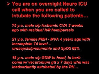  You are on overnight Neuro ICU
call when you are called to
intubate the following patients…
75 y.o. male s/p ischemic CVA 3 weeks
ago with residual left hemiparesis
21 y.o. female PMH - MVA 4 years ago with
incomplete T4 level –
urosepsis/pneumonia and SpO2 89%
18 y.o. male s/p GSW to head, in barb
coma w/ vecuronium gtt x 7 days who was
inadvertantly extubated by the RN…
 