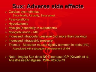 Sux: Adverse side effects
 Cardiac dysrhythmias
 Sinus brady, Jct brady, Sinus arrest
 Fasciculations
 Hyperkalemia
 Myalgia (especially in outpatients)
 Myoglobuinuria - MH
 Increased intraocular pressure (not more than bucking)
 Increased intragastric pressure
 Trismus - Masseter muscle rigidity common in peds (4%)
 Associated with subsequent development of MH
 Note: 1mg/kg Sux does NOT increase ICP (Kovarik et al.
Anesthesia&Analgesia, 1994;78:469-73
 