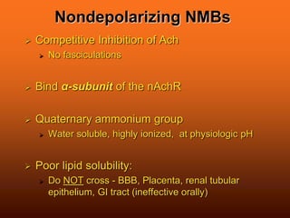 Nondepolarizing NMBs
 Competitive Inhibition of Ach
 No fasciculations
 Bind α-subunit of the nAchR
 Quaternary ammonium group
 Water soluble, highly ionized, at physiologic pH
 Poor lipid solubility:
 Do NOT cross - BBB, Placenta, renal tubular
epithelium, GI tract (ineffective orally)
 