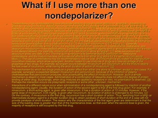 What if I use more than one
nondepolarizer?
 Combinations of two nondepolarizing neuromuscular blocking drugs are either additive or synergistic, depending on
which two drugs are involved. Addition occurs when the total effect equals that of equipotent doses of each drug. For
instance, pancuronium and vecuronium have an additive interaction.103 An ED95 of either pancuronium (0.07 mg/kg) or
vecuronium (0.05 mg/kg) yields 95% blockade. Half the ED95 of pancuronium (0.035 mg/kg) administered with half the
ED95 of vecuronium (0.025 mg/kg) will also produce 95% block. However, some combinations are synergistic, that is
their combined effect is greater than if an equipotent dose of either one of the constituents is given alone. For example,
cisatracurium (ED95 = 0.05 mg/kg) and rocuronium (ED95 = 0.3 mg/kg) will produce a greater blockade than equipotent
amounts of each drug given alone. To get 95% block, not one-half but approximately one-fourth the ED95 of each drug
needs to be given together, that is cisatracurium, 0.0125 mg/kg with rocuronium, 0.075 mg/kg.104 Generally,
combinations of chemically similar drugs—for example, pancuronium–vecuronium, d-tubocurarine–metocurine, and
atracurium–mivacurium—have additive effects. Combinations of dissimilar agents tend to show potentiation, but the rule
is not always followed. For example, mivacurium and cisatracurium show synergism,104 while vecuronium and
atracurium show very little, if any. The first such synergism was demonstrated for pancuronium–metocurine
combinations, and the mixture has less cardiovascular effects than either drug alone for the same neuromuscular
block.64 The use of combinations may be recommended to reduce cost, and this might be advocated for cisatracurium–
rocuronium mixtures, which show synergism. Another reason to use mixtures of drugs is to take advantage of the
properties of two drugs. For example, synergism occurs between mivacurium and rocuronium, and the mixture retains
the fast onset of rocuronium, while having the short duration of action of mivacurium.105
 The mechanism by which two drugs produce a greater effect than either one alone is unknown, except in rare cases. For
example, synergism is expected between mivacurium and pancuronium, because of the inhibition of plasma
cholinesterase that pancuronium produces, thus accentuating the effect of mivacurium. However, such a simple
mechanism is absent in most cases. Administration of a combination of relaxants does not affect the degree of protein
binding of either drug. Surprisingly, when drug mixtures are applied to receptors in vitro, no potentiation is observed.106
Perhaps the interaction occurs via presynaptic receptors or some other, unknown, mechanism.
 Interactions of a different nature occur when administration of a nondepolarizing agent is followed by injection of another
nondepolarizing agent. Usually, the duration of action of the second agent is that of the first drug given. For example, if
mivacurium, a short-acting agent, is given after mivacurium, it has a duration of action of 12 minutes. However, if the
same dose of mivacurium, 0.05 mg/kg, is given after rocuronium, its duration of action is prolonged to 42 minutes.107
On the contrary, if mivacurium is the first drug, rocuronium has a short duration of action. Thus, switching from a long- or
intermediate-duration agent to a shorter duration drug to obtain paralysis of short duration at the end of a case will not
provide paralysis of short duration. The reason why the characteristics of the first agent given are determinant is that the
size of the loading dose is greater than that of the maintenance dose, so that even when the second dose is given, the
majority of receptors is still occupied by the first drug.
 