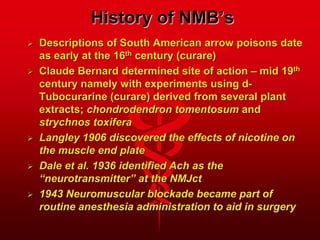 History of NMB’s
 Descriptions of South American arrow poisons date
as early at the 16th century (curare)
 Claude Bernard determined site of action – mid 19th
century namely with experiments using d-
Tubocurarine (curare) derived from several plant
extracts; chondrodendron tomentosum and
strychnos toxifera
 Langley 1906 discovered the effects of nicotine on
the muscle end plate
 Dale et al. 1936 identified Ach as the
“neurotransmitter” at the NMJct
 1943 Neuromuscular blockade became part of
routine anesthesia administration to aid in surgery
 