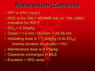 Rocuronium (Zemuron)
 PPT in STP (“rock”)
 ROC is the ONLY NDNMB with an “ON LABEL”
indication for RSI !!!
 ED95 = 0.3mg/kg
 Onset = 1-2 min / Duration = 20-35 min
 Intubating dose is 1-1.2mg/kg (3-4x ED95)
 (mimics duration of pavulon >1hr)
 Maintenance dose is 0.6mg/kg
 Clearance unchanged in BILE
 Excretion = 30% renal
 