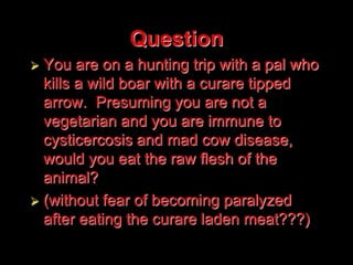 Question
 You are on a hunting trip with a pal who
kills a wild boar with a curare tipped
arrow. Presuming you are not a
vegetarian and you are immune to
cysticercosis and mad cow disease,
would you eat the raw flesh of the
animal?
 (without fear of becoming paralyzed
after eating the curare laden meat???)
 