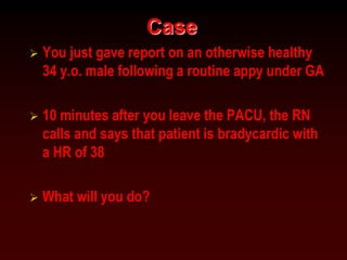 Case
 You just gave report on an otherwise healthy
34 y.o. male following a routine appy under GA
 10 minutes after you leave the PACU, the RN
calls and says that patient is bradycardic with
a HR of 38
 What will you do?
 