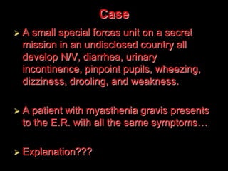 Case
 A small special forces unit on a secret
mission in an undisclosed country all
develop N/V, diarrhea, urinary
incontinence, pinpoint pupils, wheezing,
dizziness, drooling, and weakness.
 A patient with myasthenia gravis presents
to the E.R. with all the same symptoms…
 Explanation???
 