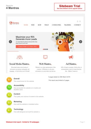 Sitebeam Trial
See www.sitebeam.net for upgrade options
Report for
4 Mantras
Page 1Sitebeam trial report - limited to 10 webpages
Overall
The overall score for this website.
5 pages tested on 29th March 2016
This report was limited to 5 pages.
Accessibility
How accessible the website is to mobile and
disabled users.
Content
The quality and volume of content in this website.
Marketing
How well this website is marketed online.
Technology
How well designed and built the website is.
 
