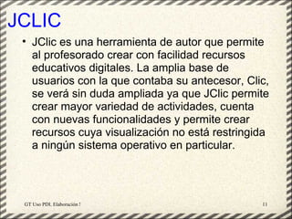 JCLIC
 • JClic es una herramienta de autor que permite
   al profesorado crear con facilidad recursos
   educativos digitales. La amplia base de
   usuarios con la que contaba su antecesor, Clic,
   se verá sin duda ampliada ya que JClic permite
   crear mayor variedad de actividades, cuenta
   con nuevas funcionalidades y permite crear
   recursos cuya visualización no está restringida
   a ningún sistema operativo en particular.




 GT Uso PDI. Elaboración Material didactico JCLIC   11
 
