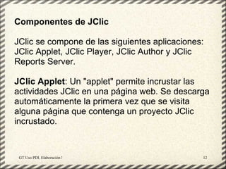 Componentes de JClic

JClic se compone de las siguientes aplicaciones:
JClic Applet, JClic Player, JClic Author y JClic
Reports Server.

JClic Applet: Un "applet" permite incrustar las
actividades JClic en una página web. Se descarga
automáticamente la primera vez que se visita
alguna página que contenga un proyecto JClic
incrustado.


 GT Uso PDI. Elaboración Material didactico JCLIC   12
 