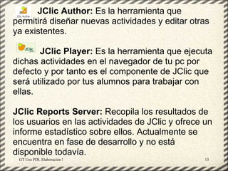 JClic Author: Es la herramienta que
permitirá diseñar nuevas actividades y editar otras
ya existentes.

       JClic Player: Es la herramienta que ejecuta
dichas actividades en el navegador de tu pc por
defecto y por tanto es el componente de JClic que
será utilizado por tus alumnos para trabajar con
ellas.

JClic Reports Server: Recopila los resultados de
los usuarios en las actividades de JClic y ofrece un
informe estadístico sobre ellos. Actualmente se
encuentra en fase de desarrollo y no está
disponible todavía.
 GT Uso PDI. Elaboración Material didactico JCLIC   13
 