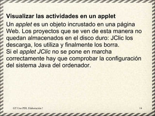 Visualizar las actividades en un applet
Un applet es un objeto incrustado en una página
Web. Los proyectos que se ven de esta manera no
quedan almacenados en el disco duro: JClic los
descarga, los utiliza y finalmente los borra.
Si el applet JClic no se pone en marcha
correctamente hay que comprobar la configuración
del sistema Java del ordenador.




  GT Uso PDI. Elaboración Material didactico JCLIC   14
 