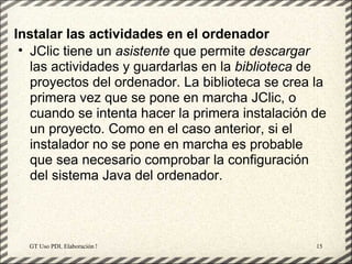 Instalar las actividades en el ordenador
 • JClic tiene un asistente que permite descargar
   las actividades y guardarlas en la biblioteca de
   proyectos del ordenador. La biblioteca se crea la
   primera vez que se pone en marcha JClic, o
   cuando se intenta hacer la primera instalación de
   un proyecto. Como en el caso anterior, si el
   instalador no se pone en marcha es probable
   que sea necesario comprobar la configuración
   del sistema Java del ordenador.




  GT Uso PDI. Elaboración Material didactico JCLIC   15
 