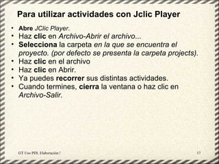 Para utilizar actividades con Jclic Player
• Abre JClic Player.
• Haz clic en Archivo-Abrir el archivo...
• Selecciona la carpeta en la que se encuentra el
  proyecto. (por defecto se presenta la carpeta projects).
• Haz clic en el archivo
• Haz clic en Abrir.
• Ya puedes recorrer sus distintas actividades.
• Cuando termines, cierra la ventana o haz clic en
  Archivo-Salir.




  GT Uso PDI. Elaboración Material didactico JCLIC       17
 