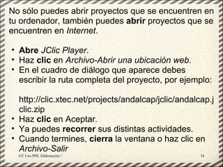 No sólo puedes abrir proyectos que se encuentren en
tu ordenador, también puedes abrir proyectos que se
encuentren en Internet.

• Abre JClic Player.
• Haz clic en Archivo-Abrir una ubicación web.
• En el cuadro de diálogo que aparece debes
  escribir la ruta completa del proyecto, por ejemplo:

  http://clic.xtec.net/projects/andalcap/jclic/andalcap.j
  clic.zip
• Haz clic en Aceptar.
• Ya puedes recorrer sus distintas actividades.
• Cuando termines, cierra la ventana o haz clic en
  Archivo-Salir
  GT Uso PDI. Elaboración Material didactico JCLIC   18
 