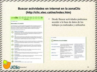 Buscar actividades en internet en la zonaClic
                  (http://clic.xtec.cat/es/index.htm)

                                                   •   Desde Buscar actividades podremos
                                                       acceder a la base de datos de los
                                                       trabajos ya realizados y utilizarlos




GT Uso PDI. Elaboración Material didactico JCLIC                                              19
 