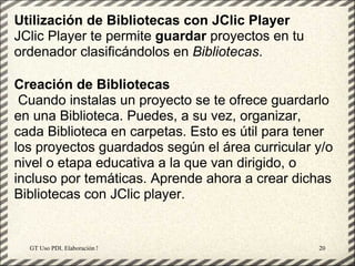 Utilización de Bibliotecas con JClic Player
JClic Player te permite guardar proyectos en tu
ordenador clasificándolos en Bibliotecas.

Creación de Bibliotecas
 Cuando instalas un proyecto se te ofrece guardarlo
en una Biblioteca. Puedes, a su vez, organizar,
cada Biblioteca en carpetas. Esto es útil para tener
los proyectos guardados según el área curricular y/o
nivel o etapa educativa a la que van dirigido, o
incluso por temáticas. Aprende ahora a crear dichas
Bibliotecas con JClic player.


  GT Uso PDI. Elaboración Material didactico JCLIC   20
 