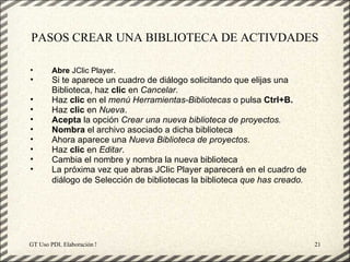 PASOS CREAR UNA BIBLIOTECA DE ACTIVDADES

•       Abre JClic Player.
•       Si te aparece un cuadro de diálogo solicitando que elijas una
        Biblioteca, haz clic en Cancelar.
•       Haz clic en el menú Herramientas-Bibliotecas o pulsa Ctrl+B.
•       Haz clic en Nueva.
•       Acepta la opción Crear una nueva biblioteca de proyectos.
•       Nombra el archivo asociado a dicha biblioteca
•       Ahora aparece una Nueva Biblioteca de proyectos.
•       Haz clic en Editar.
•       Cambia el nombre y nombra la nueva biblioteca
•       La próxima vez que abras JClic Player aparecerá en el cuadro de
        diálogo de Selección de bibliotecas la biblioteca que has creado.




GT Uso PDI. Elaboración Material didactico JCLIC                            21
 