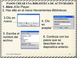 PASOS CREAR UNA BIBLIOTECA DE ACTIVIDADES
1. Abre JClic Player.
2. Haz clic en el menú Herramientas-Bibliotecas

3.Clic en
nueva                                                4. Clic
                                                     en
                                                     aceptar
5. Escribe el
nombre del                                            6. Continúa con los
archivo                                               pasos que se
                                                      describen en la
                                                      diapositiva anterior.

  GT Uso PDI. Elaboración Material didactico JCLIC                            22
 