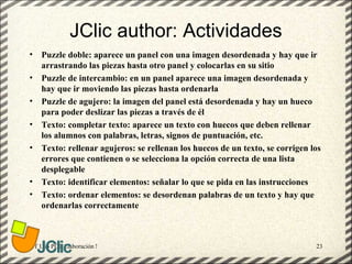 JClic author: Actividades
•   Puzzle doble: aparece un panel con una imagen desordenada y hay que ir
    arrastrando las piezas hasta otro panel y colocarlas en su sitio
•   Puzzle de intercambio: en un panel aparece una imagen desordenada y
    hay que ir moviendo las piezas hasta ordenarla
•   Puzzle de agujero: la imagen del panel está desordenada y hay un hueco
    para poder deslizar las piezas a través de él
•   Texto: completar texto: aparece un texto con huecos que deben rellenar
    los alumnos con palabras, letras, signos de puntuación, etc.
•   Texto: rellenar agujeros: se rellenan los huecos de un texto, se corrigen los
    errores que contienen o se selecciona la opción correcta de una lista
    desplegable
•   Texto: identificar elementos: señalar lo que se pida en las instrucciones
•   Texto: ordenar elementos: se desordenan palabras de un texto y hay que
    ordenarlas correctamente



GT Uso PDI. Elaboración Material didactico JCLIC                               23
 