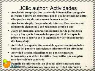 JClic author: Actividades
• Asociación compleja: dos paneles de información con igual o
   diferente número de elementos, por lo que las relaciones entre
   ellos pueden ser de uno a uno o de uno a varios
• Asociación simple: dos paneles de información con el mismo
   número de elementos y con relaciones de uno a uno
• Juego de memoria: aparece un número par de piezas boca
   abajo y hay que ir buscando las parejas. Si al destapar la
   primera no se acierta con la segunda, se vuelven a poner las
   dos boca abajo
• Actividad de exploración: a medida que se van pulsando las
   casillas del panel va apareciendo información en otro panel
• Actividad de identificación: en un panel se muestra
   información y se deben identificar las casillas que cumplan
   una determinada condición
• Pantalla de información: en el panel sólo se muestra una
GT Uso PDI. Elaboración Material didactico JCLIC                24
   determinada información, no es una actividad interactiva
 