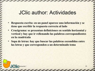 JClic author: Actividades
• Respuesta escrita: en un panel aparece una información y se
  tiene que escribir la respuesta correcta al lado
• Crucigrama: se presentan definiciones en sentido horizontal y
  vertical y hay que ir rellenando las palabras correspondientes
  en la cuadrícula
• Sopa de letras: hay que buscar las palabras escondidas entre
  las letras y que corresponden a un determinado tema




GT Uso PDI. Elaboración Material didactico JCLIC               25
 