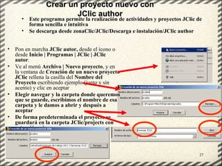 Crear un proyecto nuevo con
                            JClic author
     •    Este programa permite la realización de actividades y proyectos JClic de
          forma sencilla e intuitiva
     •    Se descarga desde zonaClic/JClic/Descarga e instalación/JClic author


• Pon en marcha JClic autor, desde el icono o
  desde Inicio | Programas | JClic | JClic
  autor.
• Ve al menú Archivo | Nuevo proyecto, y en
  la ventana de Creación de un nuevo proyecto
  JClic rellena la casilla del Nombre del
  Proyecto escribiendo ejemplo (junto y sin
  acento) y clic en aceptar
• Elegir navegar y la carpeta donde queremos
  que se guarde, escribimos el nombre de esa
  carpeta y le damos a abrir y después a
  aceptar
• De forma predeterminada el proyecto se
  guardará en la carpeta JClic/projects con
  extensión .zip



    GT Uso PDI. Elaboración Material didactico JCLIC                             27
 