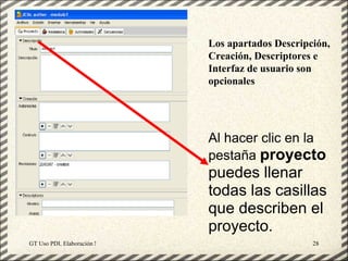 Los apartados Descripción,
                                                   Creación, Descriptores e
                                                   Interfaz de usuario son
                                                   opcionales




                                                   Al hacer clic en la
                                                   pestaña proyecto
                                                   puedes llenar
                                                   todas las casillas
                                                   que describen el
                                                   proyecto.
GT Uso PDI. Elaboración Material didactico JCLIC                         28
 