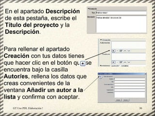 En el apartado Descripción
de esta pestaña, escribe el
Título del proyecto y la
Descripción.

Para rellenar el apartado
Creación con tus datos tienes
que hacer clic en el botón que se
encuentra bajo la casilla
Autor/es, rellena los datos que
creas convenientes de la
ventana Añadir un autor a la
lista y confirma con aceptar.
   GT Uso PDI. Elaboración Material didactico JCLIC   30
 