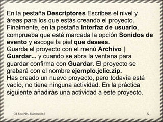 En la pestaña Descriptores Escribes el nivel y
áreas para los que estás creando el proyecto.
Finalmente, en la pestaña Interfaz de usuario,
comprueba que esté marcada la opción Sonidos de
evento y escoge la piel que desees.
Guarda el proyecto con el menú Archivo |
Guardar... y cuando se abra la ventana para
guardar confirma con Guardar. El proyecto se
grabará con el nombre ejemplo.jclic.zip.
Has creado un nuevo proyecto, pero todavía está
vacío, no tiene ninguna actividad. En la práctica
siguiente añadirás una actividad a este proyecto.


  GT Uso PDI. Elaboración Material didactico JCLIC   32
 