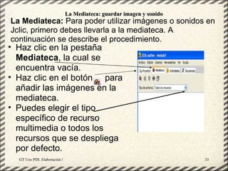 La Mediateca: guardar imagen y sonido
La Mediateca: Para poder utilizar imágenes o sonidos en
Jclic, primero debes llevarla a la mediateca. A
continuación se describe el procedimiento.
• Haz clic en la pestaña
  Mediateca, la cual se
  encuentra vacía.
• Haz clic en el botón para
  añadir las imágenes en la
  mediateca.
• Puedes elegir el tipo
  específico de recurso
  multimedia o todos los
  recursos que se despliega
  por defecto.
  GT Uso PDI. Elaboración Material didactico JCLIC                  33
 