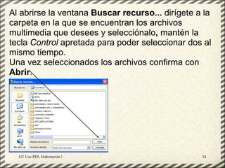 Al abrirse la ventana Buscar recurso... dirígete a la
carpeta en la que se encuentran los archivos
multimedia que desees y selecciónalo, mantén la
tecla Control apretada para poder seleccionar dos al
mismo tiempo.
Una vez seleccionados los archivos confirma con
Abrir.




  GT Uso PDI. Elaboración Material didactico JCLIC   34
 