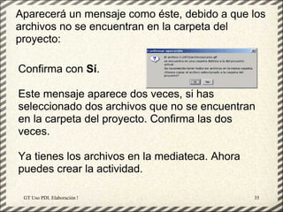 Aparecerá un mensaje como éste, debido a que los
archivos no se encuentran en la carpeta del
proyecto:

Confirma con Sí.

Este mensaje aparece dos veces, si has
seleccionado dos archivos que no se encuentran
en la carpeta del proyecto. Confirma las dos
veces.

Ya tienes los archivos en la mediateca. Ahora
puedes crear la actividad.

 GT Uso PDI. Elaboración Material didactico JCLIC   35
 