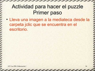 Actividad para hacer el puzzle
              Primer paso
• Lleva una imagen a la mediateca desde la
  carpeta jclic que se encuentra en el
  escritorio.




GT Uso PDI. Elaboración Material didactico JCLIC   36
 