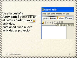Ve a la pestaña
Actividades y haz clic en
el botón añadir nueva
actividad,
para añadir una nueva
actividad al proyecto.




  GT Uso PDI. Elaboración Material didactico JCLIC   37
 
