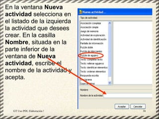 En la ventana Nueva
actividad selecciona en
el listado de la izquierda
la actividad que desees
crear. En la casilla
Nombre, situada en la
parte inferior de la
ventana de Nueva
actividad, escribe el
nombre de la actividad y
acepta.




   GT Uso PDI. Elaboración Material didactico JCLIC   38
 