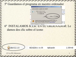 5º Guardamos el programa en nuestro ordenador




6º INSTALAMOS JCLIC EN EL ORDENADOR: Le
  damos dos clic sobre el icono




 GT Uso PDI. Elaboración Material didactico JCLIC   4
 