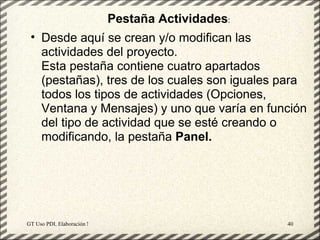 Pestaña Actividades:
 • Desde aquí se crean y/o modifican las
   actividades del proyecto.
   Esta pestaña contiene cuatro apartados
   (pestañas), tres de los cuales son iguales para
   todos los tipos de actividades (Opciones,
   Ventana y Mensajes) y uno que varía en función
   del tipo de actividad que se esté creando o
   modificando, la pestaña Panel.




GT Uso PDI. Elaboración Material didactico JCLIC       40
 