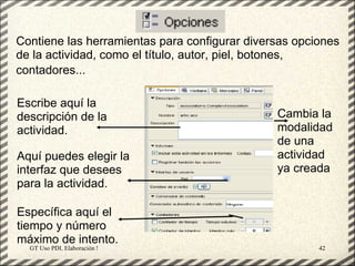Contiene las herramientas para configurar diversas opciones
de la actividad, como el título, autor, piel, botones,
contadores...

Escribe aquí la
descripción de la                                    Cambia la
actividad.                                           modalidad
                                                     de una
Aquí puedes elegir la                                actividad
interfaz que desees                                  ya creada
para la actividad.

Específica aquí el
tiempo y número
máximo de intento.
  GT Uso PDI. Elaboración Material didactico JCLIC         42
 