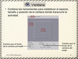 • Contiene las herramientas para establecer el aspecto,
    tamaño y posición de la ventana donde transcurre la
    actividad.




Cambia aquí el fondo                                   Cambia aquí el
de la ventana principal                                fondo de la
                                                       ventana del
                                                       juego

    GT Uso PDI. Elaboración Material didactico JCLIC           43
 