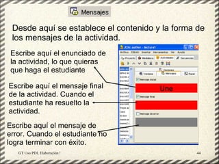 Desde aquí se establece el contenido y la forma de
 los mensajes de la actividad.
 Escribe aquí el enunciado de
 la actividad, lo que quieras
 que haga el estudiante

Escribe aquí el mensaje final
de la actividad. Cuando el
estudiante ha resuelto la
actividad.
Escribe aquí el mensaje de
error. Cuando el estudiante no
logra terminar con éxito.
   GT Uso PDI. Elaboración Material didactico JCLIC   44
 